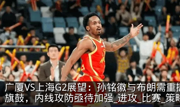 广厦VS上海G2展望：孙铭徽与布朗需重振旗鼓，内线攻防亟待加强_进攻_比赛_策略