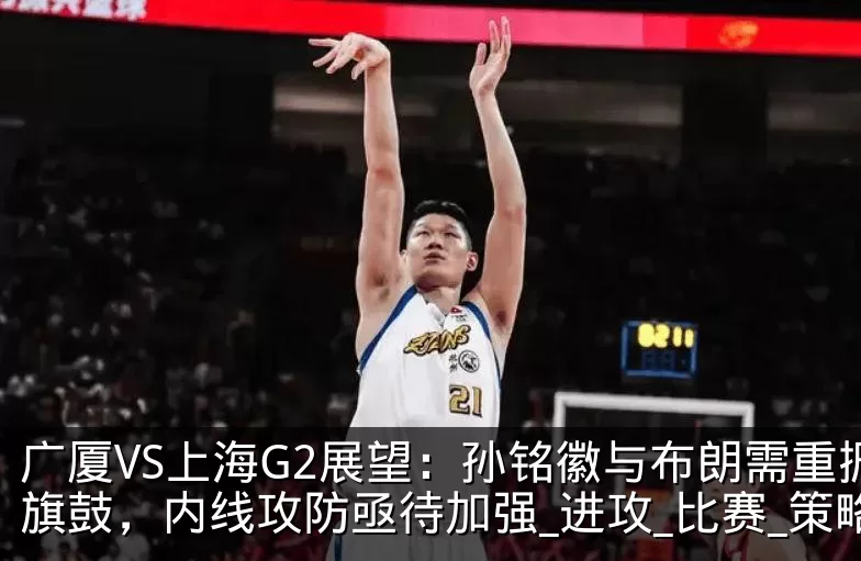 广厦VS上海G2展望：孙铭徽与布朗需重振旗鼓，内线攻防亟待加强_进攻_比赛_策略